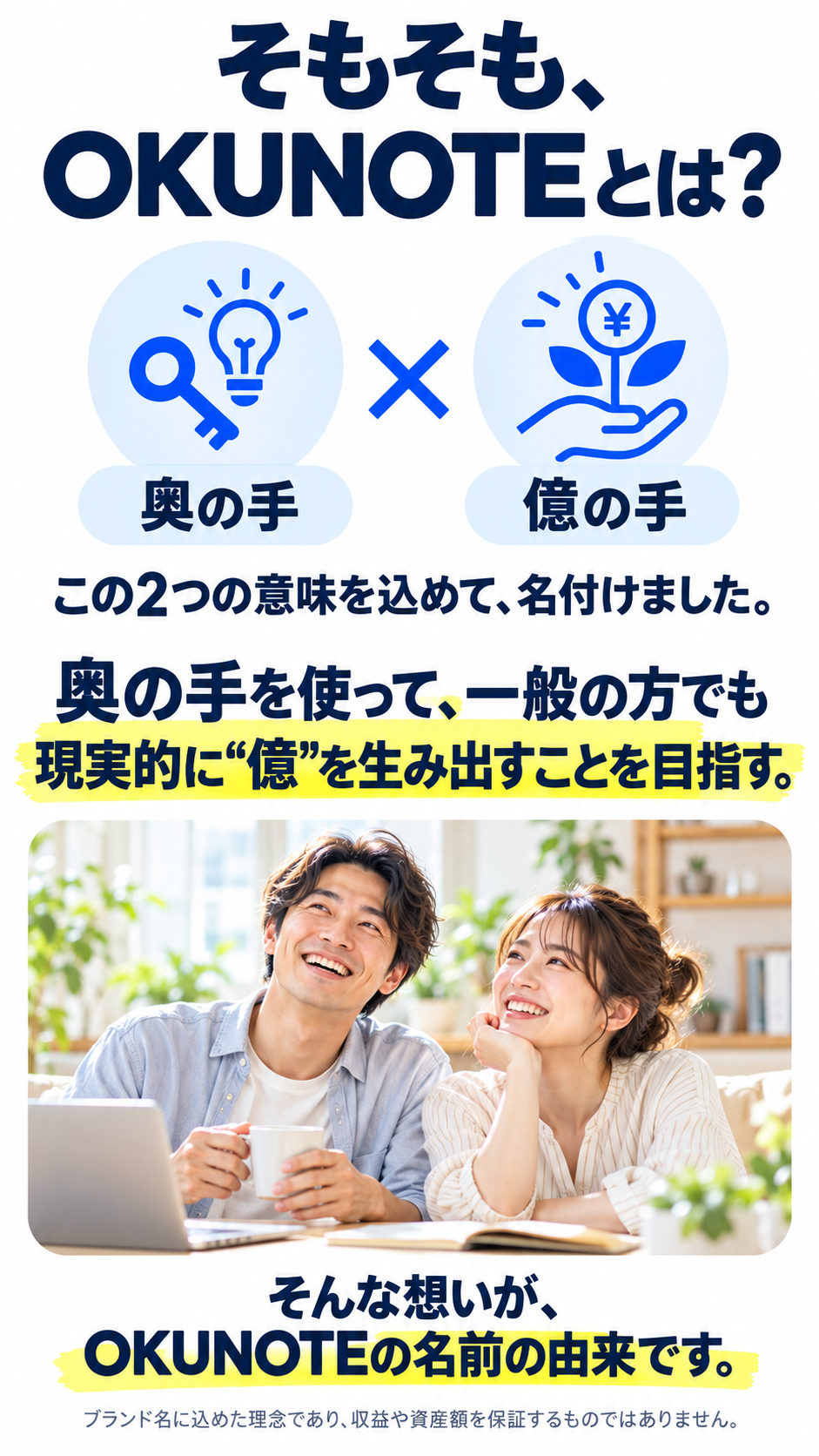 そもそも、OKUNOTEとは？ 奥の手 × 億の手。この2つの意味を込めて、名付けました。奥の手を使って、一般の方でも現実的に億を生み出すことを目指す。そんな想いが、OKUNOTEの名前の由来です。ブランド名に込めた理念であり、収益や資産額を保証するものではありません。