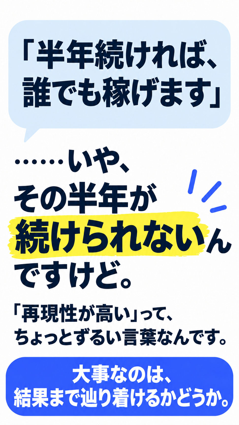 「半年続ければ、誰でも稼げます」 ……いや、その半年が続けられないんですけど。 「再現性が高い」って、 ちょっとずるい言葉なんです。 大事なのは、結果まで辿り着けるかどうか。