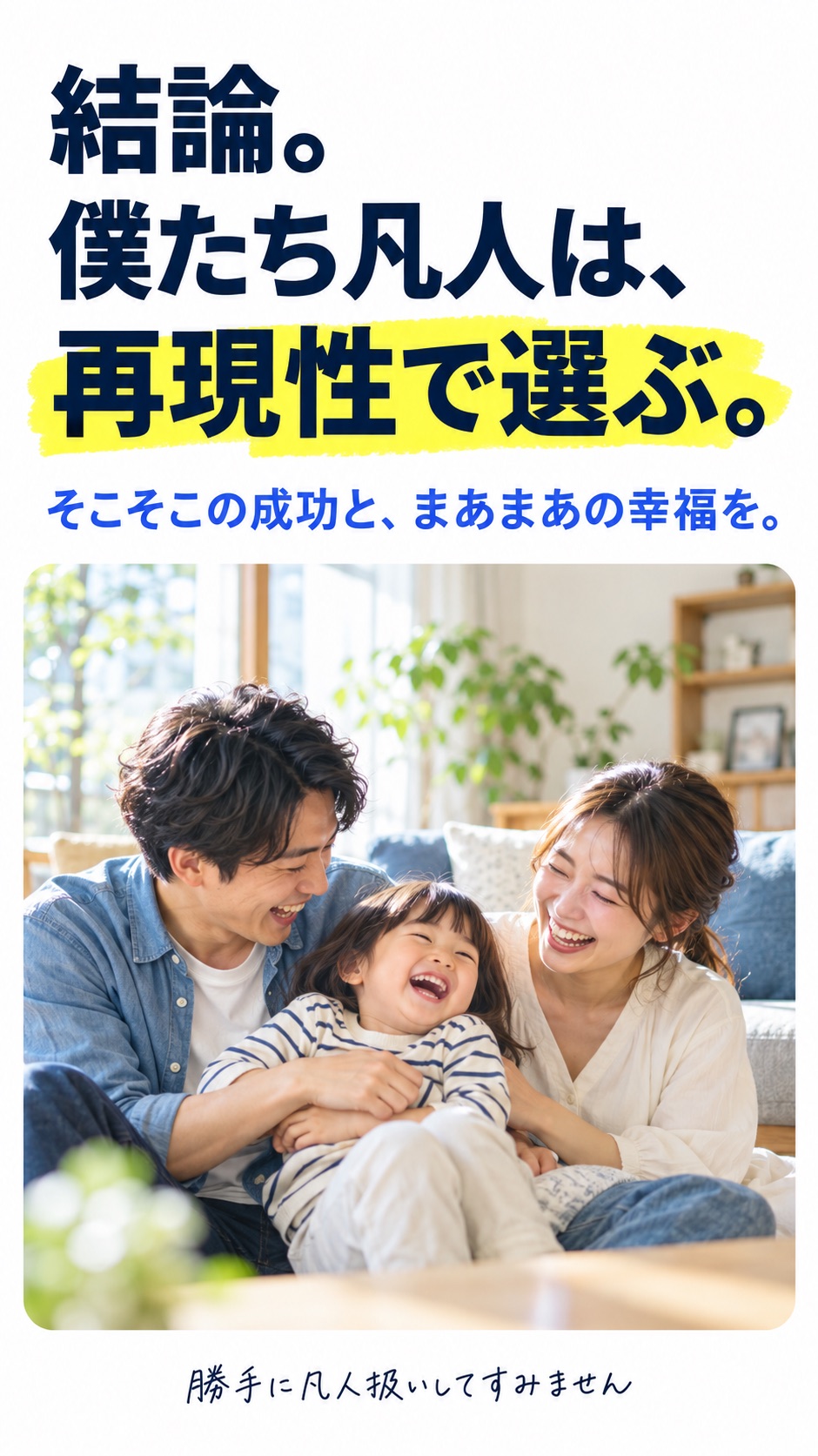 結論。 僕たち凡人は、 再現性で選ぶ。 そこそこの成功と、まあまあの幸福を。 （小さく）勝手に凡人扱いしてすみません