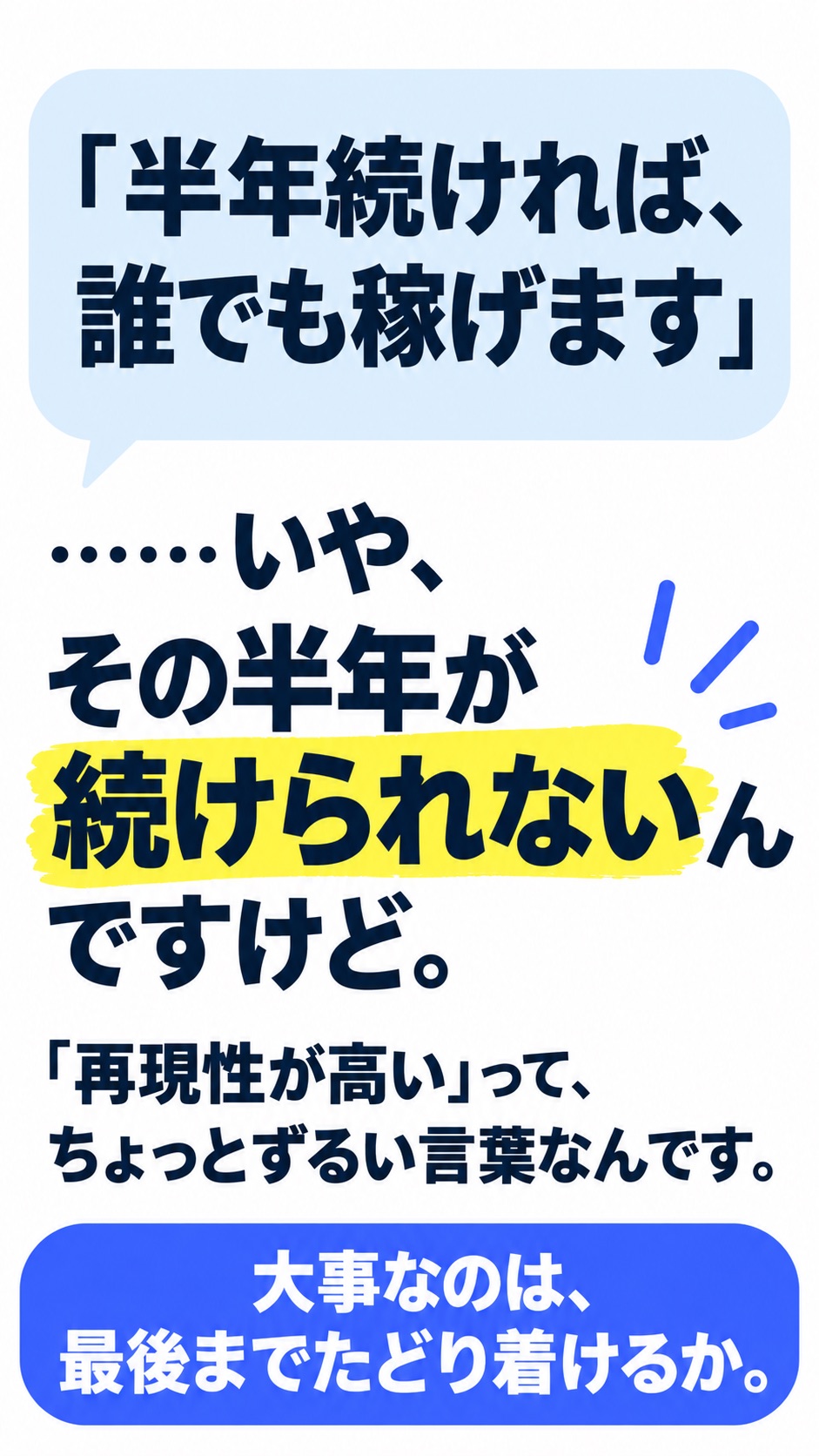 「半年続ければ、誰でも稼げます」 ……いや、その半年が続けられないんですけど。 「再現性が高い」って、 ちょっとずるい言葉なんです。 大事なのは、最後までたどり着けるか。