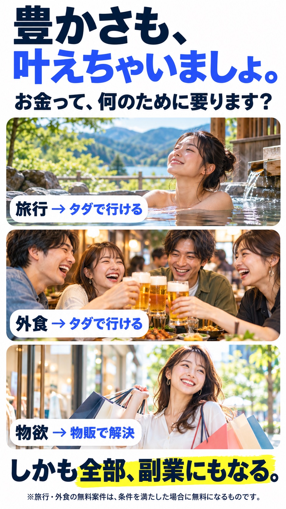豊かさも、叶えちゃいましょ。 お金って、何のために要ります？ 旅行 → タダで行ける 外食 → タダで行ける 物欲 → 物販で解決 しかも全部、副業にもなる。 ※旅行・外食の無料案件は、条件を満たした場合に無料になるものです。