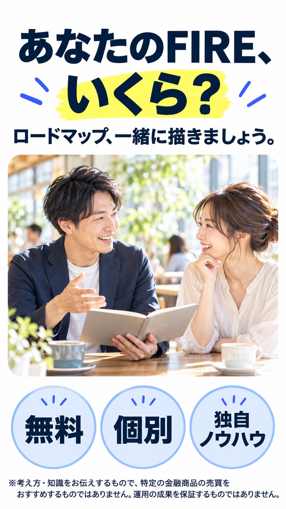 あなたのFIRE、 いくら？ ロードマップ、一緒に描きましょう。 無料 個別 独自ノウハウ ※考え方・知識をお伝えするもので、特定の金融商品の売買をおすすめするものではありません。運用の成果を保証するものではありません。